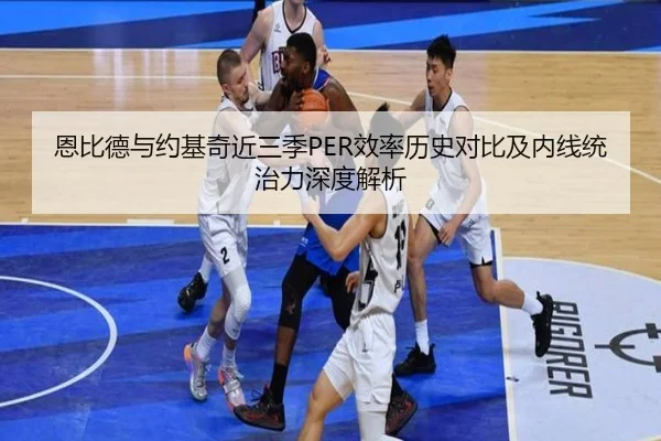 恩比德与约基奇近三季PER效率历史对比及内线统治力深度解析